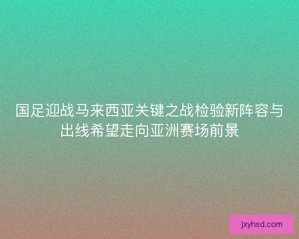 国足迎战马来西亚关键之战检验新阵容与出线希望走向亚洲赛场前景