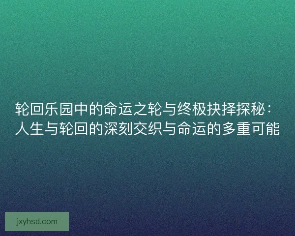 轮回乐园中的命运之轮与终极抉择探秘：人生与轮回的深刻交织与命运的多重可能