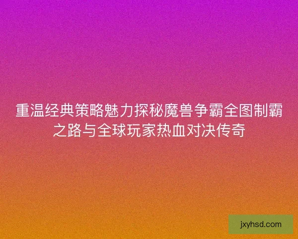 重温经典策略魅力探秘魔兽争霸全图制霸之路与全球玩家热血对决传奇