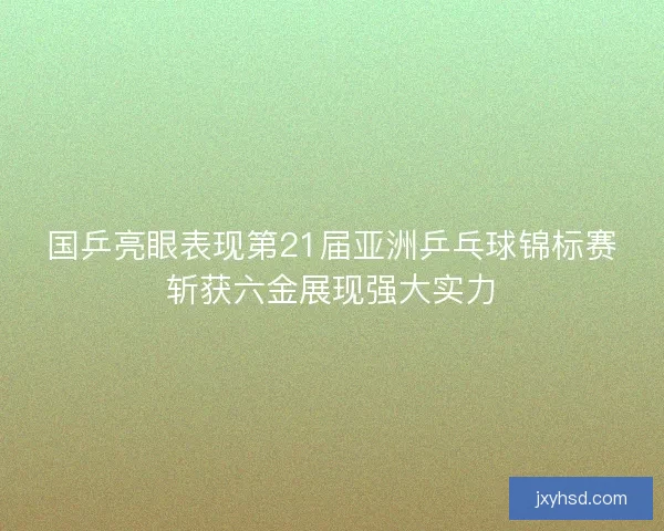 国乒亮眼表现第21届亚洲乒乓球锦标赛斩获六金展现强大实力