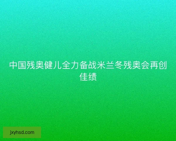 中国残奥健儿全力备战米兰冬残奥会再创佳绩 中国残奥健儿全力备战米兰冬残奥会再创佳绩