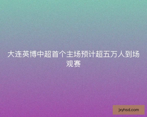 大连英博中超首个主场预计超五万人到场观赛