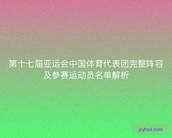 第十七届亚运会中国体育代表团完整阵容及参赛运动员名单解析