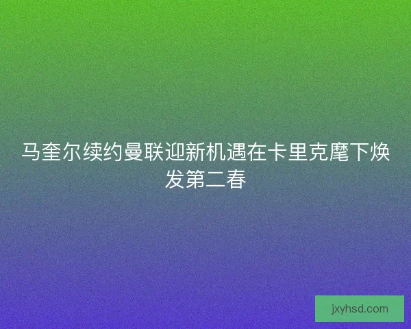 马奎尔续约曼联迎新机遇在卡里克麾下焕发第二春