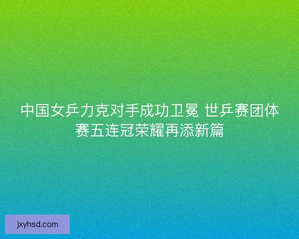 中国女乒力克对手成功卫冕 世乒赛团体赛五连冠荣耀再添新篇