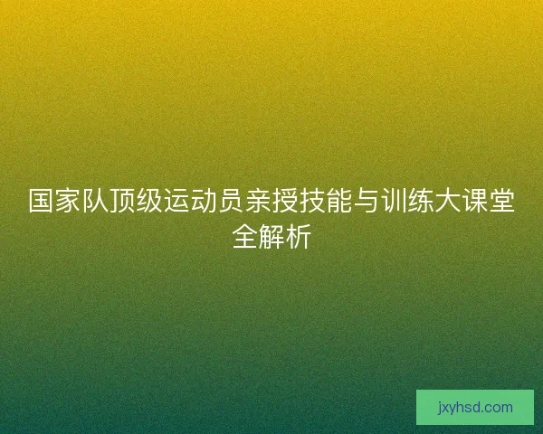 国家队顶级运动员亲授技能与训练大课堂全解析