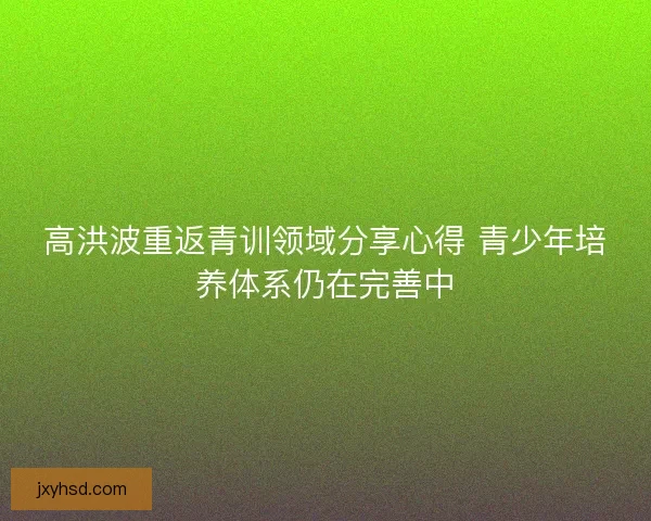 高洪波重返青训领域分享心得 青少年培养体系仍在完善中