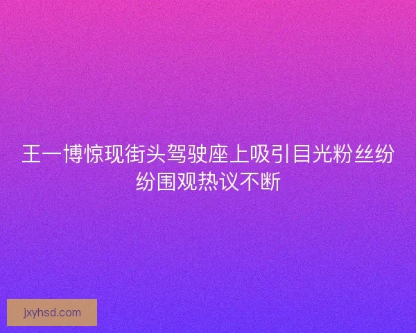 王一博惊现街头驾驶座上吸引目光粉丝纷纷围观热议不断