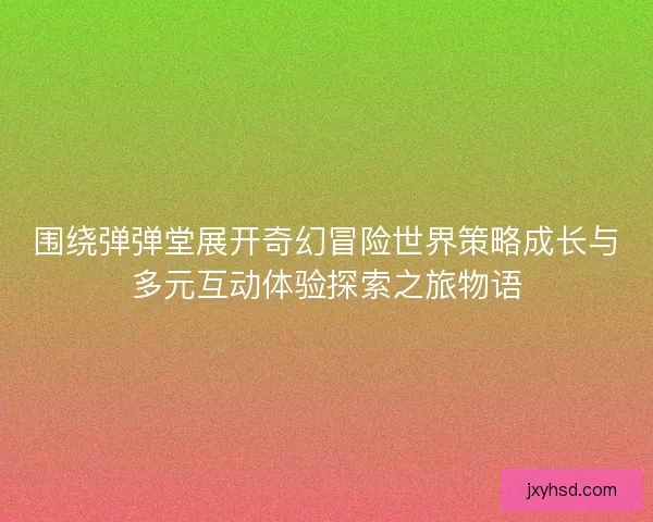 围绕弹弹堂展开奇幻冒险世界策略成长与多元互动体验探索之旅物语