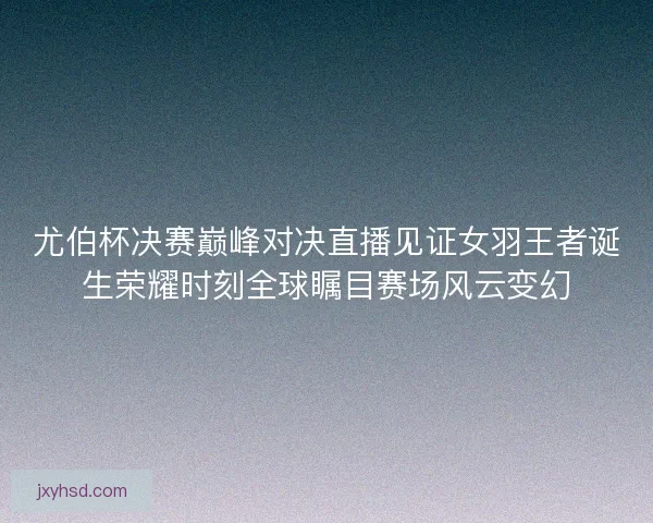 尤伯杯决赛巅峰对决直播见证女羽王者诞生荣耀时刻全球瞩目赛场风云变幻