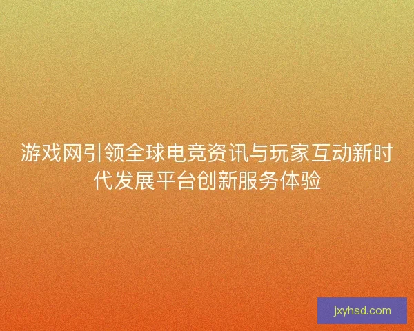 游戏网引领全球电竞资讯与玩家互动新时代发展平台创新服务体验 游戏网引领全球电竞资讯与玩家互动新时代发展平台创新服务体验