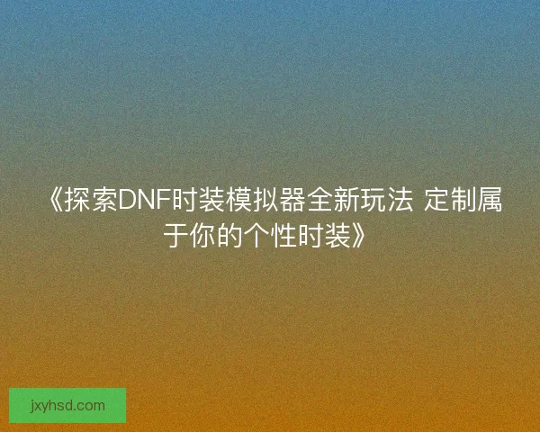 《探索DNF时装模拟器全新玩法 定制属于你的个性时装》