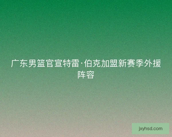 广东男篮官宣特雷·伯克加盟新赛季外援阵容