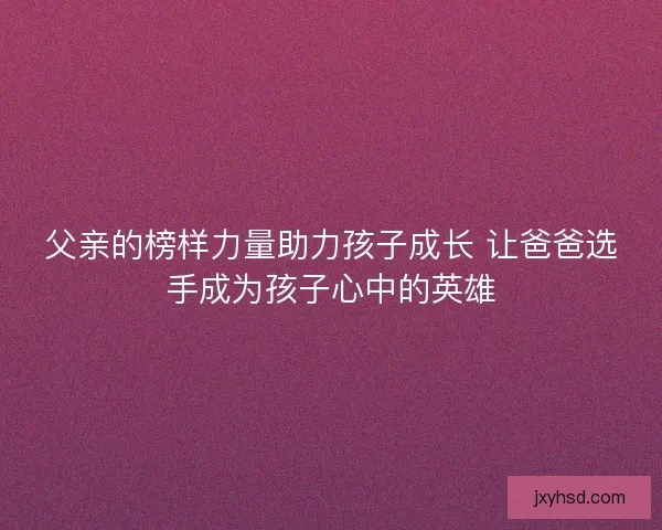 父亲的榜样力量助力孩子成长 让爸爸选手成为孩子心中的英雄 父亲的榜样力量助力孩子成长 让爸爸选手成为孩子心中的英雄
