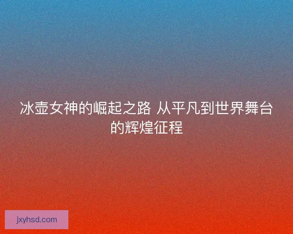 冰壶女神的崛起之路 从平凡到世界舞台的辉煌征程