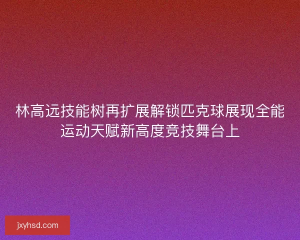 林高远技能树再扩展解锁匹克球展现全能运动天赋新高度竞技舞台上