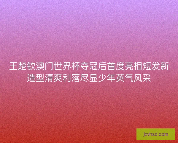 王楚钦澳门世界杯夺冠后首度亮相短发新造型清爽利落尽显少年英气风采