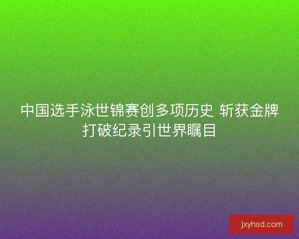 中国选手泳世锦赛创多项历史 斩获金牌打破纪录引世界瞩目