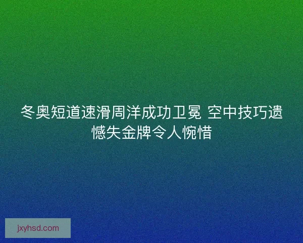 冬奥短道速滑周洋成功卫冕 空中技巧遗憾失金牌令人惋惜