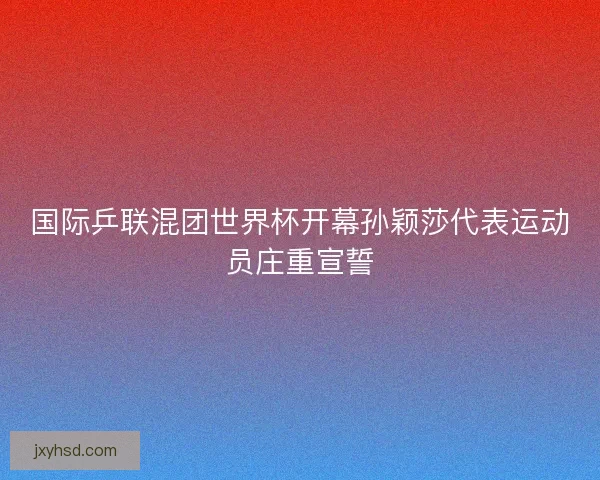 国际乒联混团世界杯开幕孙颖莎代表运动员庄重宣誓