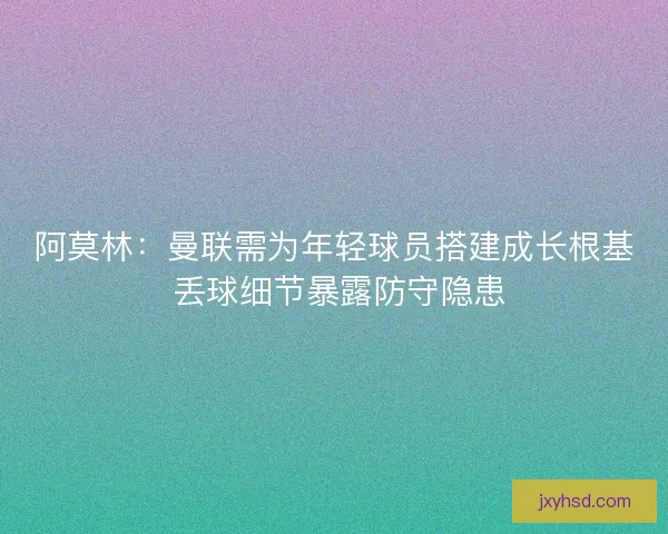 阿莫林:曼联需为年轻球员搭建成长根基 丢球细节暴露防守隐患 阿莫林:曼联需为年轻球员搭建成长根基 丢球细节暴露防守隐患