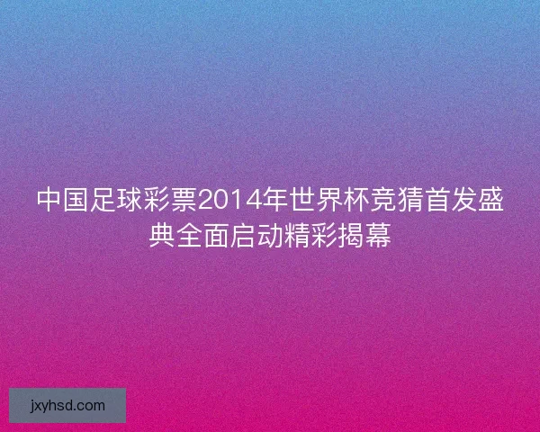 中国足球彩票2014年世界杯竞猜首发盛典全面启动精彩揭幕