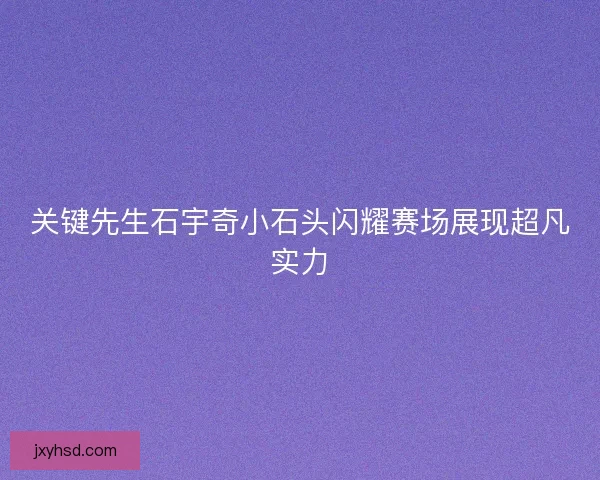 关键先生石宇奇小石头闪耀赛场展现超凡实力
