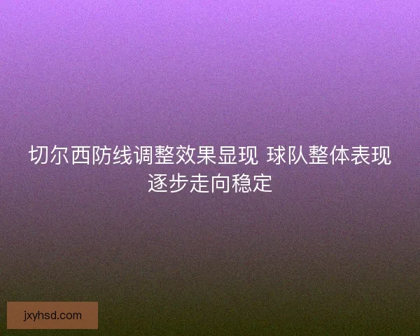 切尔西防线调整效果显现 球队整体表现逐步走向稳定