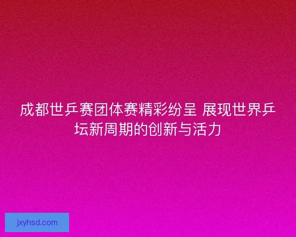成都世乒赛团体赛精彩纷呈 展现世界乒坛新周期的创新与活力