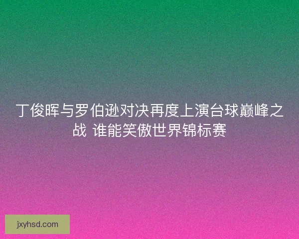 丁俊晖与罗伯逊对决再度上演台球巅峰之战 谁能笑傲世界锦标赛