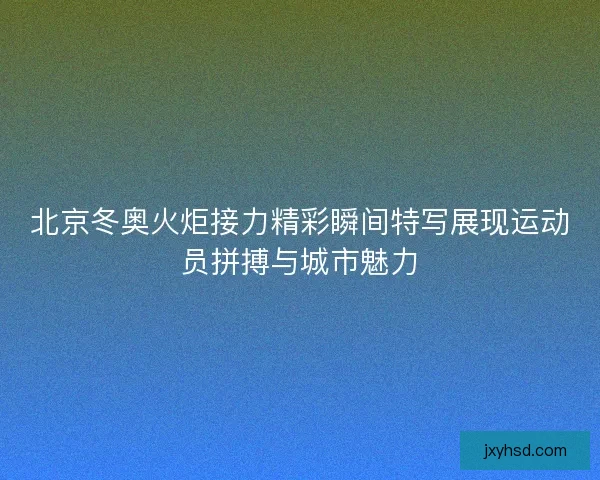 北京冬奥火炬接力精彩瞬间特写展现运动员拼搏与城市魅力 北京冬奥火炬接力精彩瞬间特写展现运动员拼搏与城市魅力