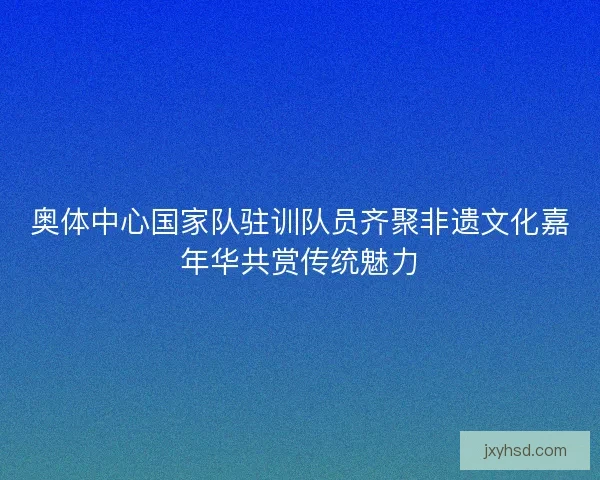 奥体中心国家队驻训队员齐聚非遗文化嘉年华共赏传统魅力