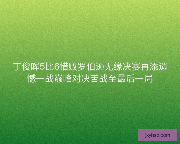 丁俊晖5比6惜败罗伯逊无缘决赛再添遗憾一战巅峰对决苦战至最后一局