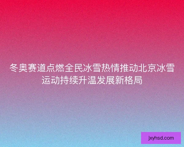 冬奥赛道点燃全民冰雪热情推动北京冰雪运动持续升温发展新格局