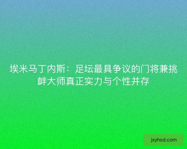 埃米马丁内斯：足坛最具争议的门将兼挑衅大师真正实力与个性并存