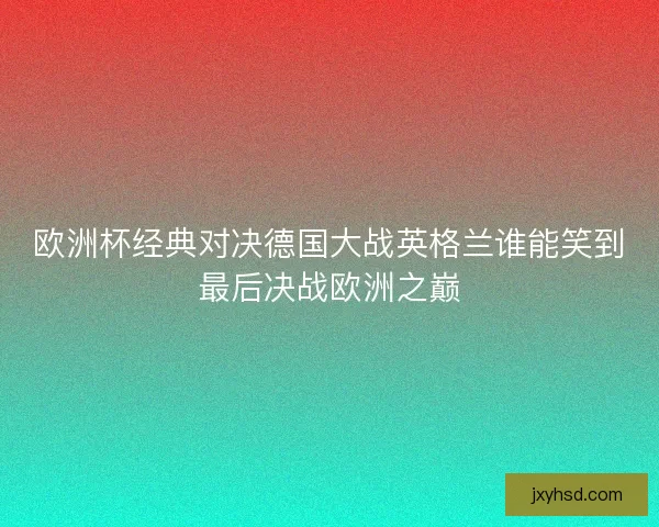 欧洲杯经典对决德国大战英格兰谁能笑到最后决战欧洲之巅